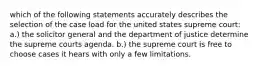 which of the following statements accurately describes the selection of the case load for the united states supreme court: a.) the solicitor general and the department of justice determine the supreme courts agenda. b.) the supreme court is free to choose cases it hears with only a few limitations.