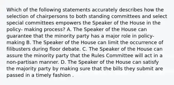 Which of the following statements accurately describes how the selection of chairpersons to both standing committees and select special committees empowers the Speaker of the House in the policy- making process? A. The Speaker of the House can guarantee that the minority party has a major role in policy-making B. The Speaker of the House can limit the occurrence of filibusters during floor debate. C. The Speaker of the House can assure the minority party that the Rules Committee will act in a non-partisan manner. D. The Speaker of the House can satisfy the majority party by making sure that the bills they submit are passed in a timely fashion .