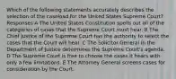 Which of the following statements accurately describes the selection of the caseload for the United States Supreme Court? Responses A The United States Constitution spells out all of the categories of cases that the Supreme Court must hear. B The Chief Justice of the Supreme Court has the authority to select the cases that the Court will hear. C The Solicitor General in the Department of Justice determines the Supreme Court's agenda. D The Supreme Court is free to choose the cases it hears with only a few limitations. E The Attorney General screens cases for consideration by the Court.