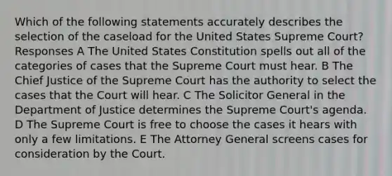 Which of the following statements accurately describes the selection of the caseload for the United States Supreme Court? Responses A The United States Constitution spells out all of the categories of cases that the Supreme Court must hear. B The Chief Justice of the Supreme Court has the authority to select the cases that the Court will hear. C The Solicitor General in the Department of Justice determines the Supreme Court's agenda. D The Supreme Court is free to choose the cases it hears with only a few limitations. E The Attorney General screens cases for consideration by the Court.