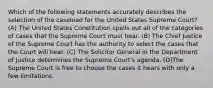 Which of the following statements accurately describes the selection of the caseload for the United States Supreme Court? (A) The United States Constitution spells out all of the categories of cases that the Supreme Court must hear. (B) The Chief Justice of the Supreme Court has the authority to select the cases that the Court will hear. (C) The Solicitor General in the Department of Justice determines the Supreme Court's agenda. (D)The Supreme Court is free to choose the cases it hears with only a few limitations.