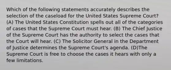 Which of the following statements accurately describes the selection of the caseload for the United States Supreme Court? (A) The United States Constitution spells out all of the categories of cases that the Supreme Court must hear. (B) The Chief Justice of the Supreme Court has the authority to select the cases that the Court will hear. (C) The Solicitor General in the Department of Justice determines the Supreme Court's agenda. (D)The Supreme Court is free to choose the cases it hears with only a few limitations.