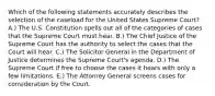 Which of the following statements accurately describes the selection of the caseload for the United States Supreme Court? A.) The U.S. Constitution spells out all of the categories of cases that the Supreme Court must hear. B.) The Chief Justice of the Supreme Court has the authority to select the cases that the Court will hear. C.) The Solicitor General in the Department of Justice determines the Supreme Court's agenda. D.) The Supreme Court if free to choose the cases it hears with only a few limitations. E.) The Attorney General screens cases for consideration by the Court.