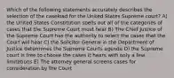 Which of the following statements accurately describes the selection of the caseload for the United States Supreme court? A) the United States Constitution spells out all of the categories of cases that the Supreme Court must hear B) The Chief Justice of the Supreme Court has the authority to select the cases that the Court will hear C) the Solicitor General in the Department of Justice determines the Supreme Courts agenda D) the Supreme court is free to choose the cases it hears with only a few limitations E) The attorney general screens cases for consideration by the Court