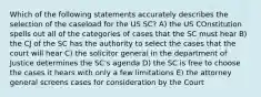 Which of the following statements accurately describes the selection of the caseload for the US SC? A) the US COnstitution spells out all of the categories of cases that the SC must hear B) the CJ of the SC has the authority to select the cases that the court will hear C) the solicitor general in the department of Justice determines the SC's agenda D) the SC is free to choose the cases it hears with only a few limitations E) the attorney general screens cases for consideration by the Court