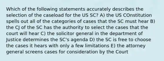 Which of the following statements accurately describes the selection of the caseload for the US SC? A) the US COnstitution spells out all of the categories of cases that the SC must hear B) the CJ of the SC has the authority to select the cases that the court will hear C) the solicitor general in the department of Justice determines the SC's agenda D) the SC is free to choose the cases it hears with only a few limitations E) the attorney general screens cases for consideration by the Court