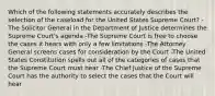 Which of the following statements accurately describes the selection of the caseload for the United States Supreme Court? -The Solicitor General in the Department of Justice determines the Supreme Court's agenda -The Supreme Court is free to choose the cases it hears with only a few limitations -The Attorney General screens cases for consideration by the Court -The United States Constitution spells out all of the categories of cases that the Supreme Court must hear -The Chief Justice of the Supreme Court has the authority to select the cases that the Court will hear