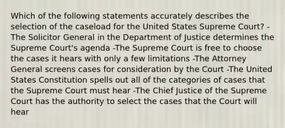 Which of the following statements accurately describes the selection of the caseload for the United States Supreme Court? -The Solicitor General in the Department of Justice determines the Supreme Court's agenda -The Supreme Court is free to choose the cases it hears with only a few limitations -The Attorney General screens cases for consideration by the Court -The United States Constitution spells out all of the categories of cases that the Supreme Court must hear -The Chief Justice of the Supreme Court has the authority to select the cases that the Court will hear