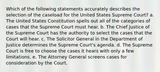 Which of the following statements accurately describes the selection of the caseload for the United States Supreme Court? a. The United States Constitution spells out all of the categories of cases that the Supreme Court must hear. b. The Chief Justice of the Supreme Court has the authority to select the cases that the Court will hear. c. The Solicitor General in the Department of Justice determines the Supreme Court's agenda. d. The Supreme Court is free to choose the cases it hears with only a few limitations. e. The Attorney General screens cases for consideration by the Court.