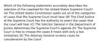 Which of the following statements accurately describes the selection of the caseload for the United States Supreme Court? (A) The United States Constitution spells out all of the categories of cases that the Supreme Court must hear (B) The Chief Justice of the Supreme Court has the authority to select the cases that the court will hear (C) The Solicitor General in the Department of Justice determines the Supreme Court's agenda (D) The Supreme Court is free to choose the cases it hears with only a few limitations (E) The Attorney General screens cases for consideration by the Court