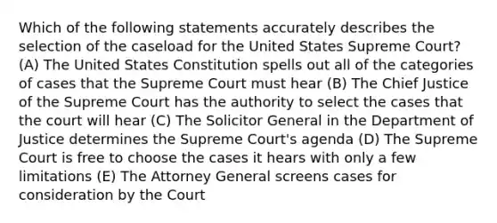 Which of the following statements accurately describes the selection of the caseload for the United States Supreme Court? (A) The United States Constitution spells out all of the categories of cases that the Supreme Court must hear (B) The Chief Justice of the Supreme Court has the authority to select the cases that the court will hear (C) The Solicitor General in the Department of Justice determines the Supreme Court's agenda (D) The Supreme Court is free to choose the cases it hears with only a few limitations (E) The Attorney General screens cases for consideration by the Court