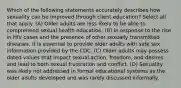 Which of the following statements accurately describes how sexuality can be improved through client education? Select all that apply. (A) Older adults are less likely to be able to comprehend sexual health education. (B) In response to the rise in HIV cases and the presence of other sexually transmitted diseases, it is essential to provide older adults with safe sex information provided by the CDC. (C) Older adults may possess dated values that impact sexual action, freedom, and desires and lead to both sexual frustration and conflict. (D) Sexuality was likely not addressed in formal educational systems as the older adults developed and was rarely discussed informally.