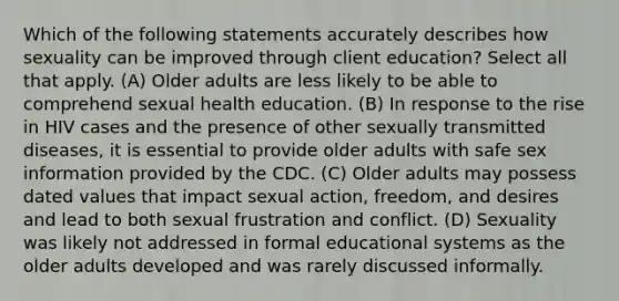 Which of the following statements accurately describes how sexuality can be improved through client education? Select all that apply. (A) Older adults are less likely to be able to comprehend sexual health education. (B) In response to the rise in HIV cases and the presence of other sexually transmitted diseases, it is essential to provide older adults with safe sex information provided by the CDC. (C) Older adults may possess dated values that impact sexual action, freedom, and desires and lead to both sexual frustration and conflict. (D) Sexuality was likely not addressed in formal educational systems as the older adults developed and was rarely discussed informally.