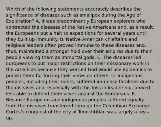 Which of the following statements accurately describes the significance of diseases such as smallpox during the Age of Exploration? A. It was predominantly European explorers who contracted the diseases of the Native Americans and, as a result, the Europeans put a halt to expeditions for several years until they built up immunity. B. Native American chieftains and religious leaders often proved immune to these diseases and, thus, maintained a stronger hold over their empires due to their people viewing them as immortal gods. C. The diseases led Europeans to put major restrictions on their missionary work in the Americas because they worried God would use epidemics to punish them for forcing their views on others. D. Indigenous peoples, including their rulers, suffered immense fatalities due to the diseases and, especially with this loss in leadership, proved less able to defend themselves against the Europeans. E. Because Europeans and indigenous peoples suffered equally from the diseases transferred through the Columbian Exchange, Cortés's conquest of the city of Tenochtitlán was largely a toss-up.