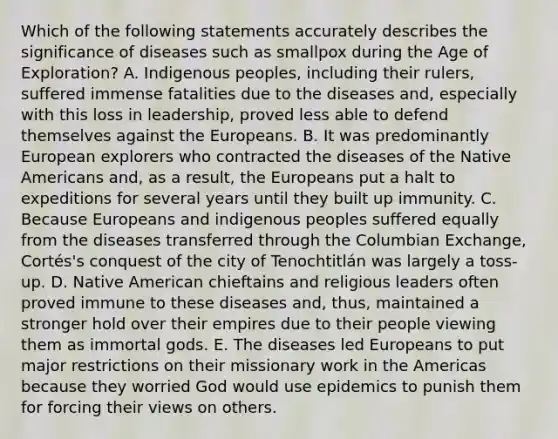 Which of the following statements accurately describes the significance of diseases such as smallpox during the Age of Exploration? A. Indigenous peoples, including their rulers, suffered immense fatalities due to the diseases and, especially with this loss in leadership, proved less able to defend themselves against the Europeans. B. It was predominantly European explorers who contracted the diseases of the Native Americans and, as a result, the Europeans put a halt to expeditions for several years until they built up immunity. C. Because Europeans and indigenous peoples suffered equally from the diseases transferred through the Columbian Exchange, Cortés's conquest of the city of Tenochtitlán was largely a toss-up. D. Native American chieftains and religious leaders often proved immune to these diseases and, thus, maintained a stronger hold over their empires due to their people viewing them as immortal gods. E. The diseases led Europeans to put major restrictions on their missionary work in the Americas because they worried God would use epidemics to punish them for forcing their views on others.