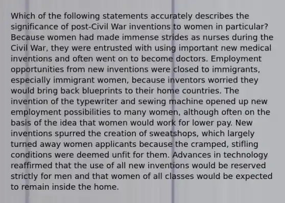 Which of the following statements accurately describes the significance of post-Civil War inventions to women in particular? Because women had made immense strides as nurses during the Civil War, they were entrusted with using important new medical inventions and often went on to become doctors. Employment opportunities from new inventions were closed to immigrants, especially immigrant women, because inventors worried they would bring back blueprints to their home countries. The invention of the typewriter and sewing machine opened up new employment possibilities to many women, although often on the basis of the idea that women would work for lower pay. New inventions spurred the creation of sweatshops, which largely turned away women applicants because the cramped, stifling conditions were deemed unfit for them. Advances in technology reaffirmed that the use of all new inventions would be reserved strictly for men and that women of all classes would be expected to remain inside the home.