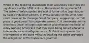 Which of the following statements most accurately describes the significance of the 1892 strike in Homestead, Pennsylvania? A. The strikers' defeat spelled the end of future union organization by skilled industrial workers. B. Press scrutiny of the strike sent stock prices up for Carnegie Steel Company, suggesting that "all press is good press" for corporate owners. C. It demonstrated the enormous power of large corporations and reflected the belief of many working Americans that they were being denied economic independence and self-governance. D. Public outcry over the involvement of the state militia in crushing the strike prompted the resignation of Pennsylvania's governor.