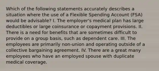 Which of the following statements accurately describes a situation where the use of a Flexible Spending Account (FSA) would be advisable? I. The employer's medical plan has large deductibles or large coinsurance or copayment provisions. II. There is a need for benefits that are sometimes difficult to provide on a group basis, such as dependent care. III. The employees are primarily non-union and operating outside of a collective bargaining agreement. IV. There are a great many employees who have an employed spouse with duplicate medical coverage.