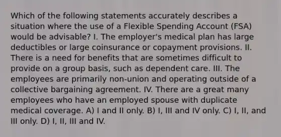 Which of the following statements accurately describes a situation where the use of a Flexible Spending Account (FSA) would be advisable? I. The employer's medical plan has large deductibles or large coinsurance or copayment provisions. II. There is a need for benefits that are sometimes difficult to provide on a group basis, such as dependent care. III. The employees are primarily non-union and operating outside of a collective bargaining agreement. IV. There are a great many employees who have an employed spouse with duplicate medical coverage. A) I and II only. B) I, III and IV only. C) I, II, and III only. D) I, II, III and IV.