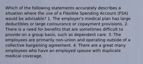 Which of the following statements accurately describes a situation where the use of a Flexible Spending Account (FSA) would be advisable? 1. The employer's medical plan has large deductibles or large coinsurance or copayment provisions. 2. There is a need for benefits that are sometimes difficult to provide on a group basis, such as dependent care. 3. The employees are primarily non-union and operating outside of a collective bargaining agreement. 4. There are a great many employees who have an employed spouse with duplicate medical coverage.