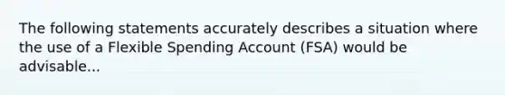 The following statements accurately describes a situation where the use of a Flexible Spending Account (FSA) would be advisable...