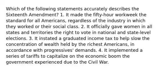 Which of the following statements accurately describes the Sixteenth Amendment? 1. It made the fifty-hour workweek the standard for all Americans, regardless of the industry in which they worked or their social class. 2. It officially gave women in all states and territories the right to vote in national and state-level elections. 3. It instated a graduated income tax to help slow the concentration of wealth held by the richest Americans, in accordance with progressives' demands. 4. It implemented a series of tariffs to capitalize on the economic boom the government experienced due to the Civil War.