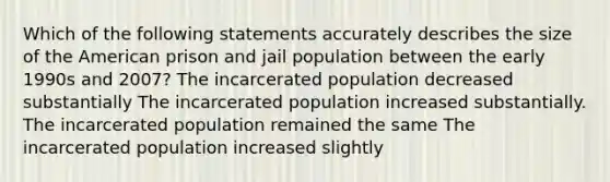 Which of the following statements accurately describes the size of the American prison and jail population between the early 1990s and 2007? The incarcerated population decreased substantially The incarcerated population increased substantially. The incarcerated population remained the same The incarcerated population increased slightly