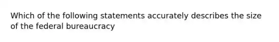 Which of the following statements accurately describes the size of the federal bureaucracy