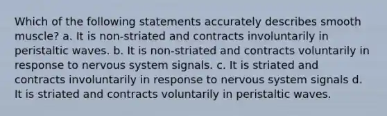 Which of the following statements accurately describes smooth muscle? a. It is non-striated and contracts involuntarily in peristaltic waves. b. It is non-striated and contracts voluntarily in response to nervous system signals. c. It is striated and contracts involuntarily in response to nervous system signals d. It is striated and contracts voluntarily in peristaltic waves.