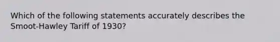 Which of the following statements accurately describes the Smoot-Hawley Tariff of 1930?