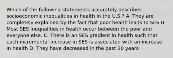 Which of the following statements accurately describes socioeconomic inequalities in health in the U.S.? A. They are completely explained by the fact that poor health leads to SES B. Most SES inequalities in health occur between the poor and everyone else. C. There is an SES gradient in health such that each incremental increase in SES is associated with an increase in health D. They have decreased in the past 20 years