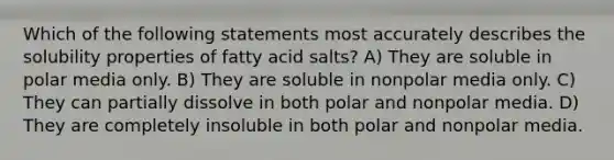 Which of the following statements most accurately describes the solubility properties of fatty acid salts? A) They are soluble in polar media only. B) They are soluble in nonpolar media only. C) They can partially dissolve in both polar and nonpolar media. D) They are completely insoluble in both polar and nonpolar media.