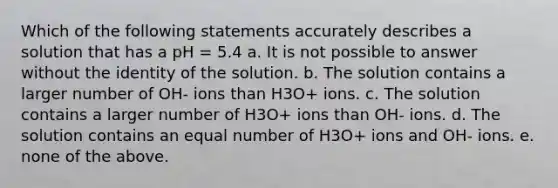 Which of the following statements accurately describes a solution that has a pH = 5.4 a. It is not possible to answer without the identity of the solution. b. The solution contains a larger number of OH- ions than H3O+ ions. c. The solution contains a larger number of H3O+ ions than OH- ions. d. The solution contains an equal number of H3O+ ions and OH- ions. e. none of the above.