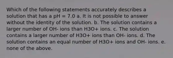 Which of the following statements accurately describes a solution that has a pH = 7.0 a. It is not possible to answer without the identity of the solution. b. The solution contains a larger number of OH- ions than H3O+ ions. c. The solution contains a larger number of H3O+ ions than OH- ions. d. The solution contains an equal number of H3O+ ions and OH- ions. e. none of the above.