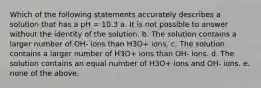 Which of the following statements accurately describes a solution that has a pH = 10.3 a. It is not possible to answer without the identity of the solution. b. The solution contains a larger number of OH- ions than H3O+ ions. c. The solution contains a larger number of H3O+ ions than OH- ions. d. The solution contains an equal number of H3O+ ions and OH- ions. e. none of the above.