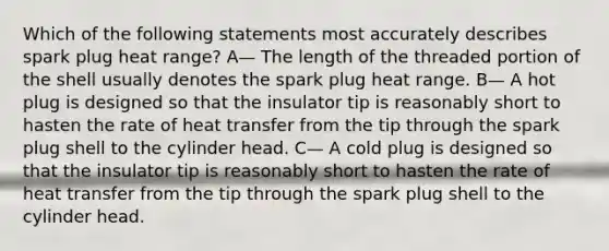 Which of the following statements most accurately describes spark plug heat range? A— The length of the threaded portion of the shell usually denotes the spark plug heat range. B— A hot plug is designed so that the insulator tip is reasonably short to hasten the rate of heat transfer from the tip through the spark plug shell to the cylinder head. C— A cold plug is designed so that the insulator tip is reasonably short to hasten the rate of heat transfer from the tip through the spark plug shell to the cylinder head.