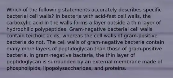 Which of the following statements accurately describes specific bacterial cell walls? In bacteria with acid-fast cell walls, the carboxylic acid in the walls forms a layer outside a thin layer of hydrophilic polypeptides. Gram-negative bacterial cell walls contain teichoic acids, whereas the cell walls of gram-positive bacteria do not. The cell walls of gram-negative bacteria contain many more layers of peptidoglycan than those of gram-positive bacteria. In gram-negative bacteria, the thin layer of peptidoglycan is surrounded by an external membrane made of phospholipids, lipopolysaccharides, and proteins.