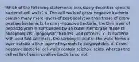 Which of the following statements accurately describes specific bacterial cell walls? a. The cell walls of gram-negative bacteria contain many more layers of peptidoglycan than those of gram-positive bacteria. b. In gram-negative bacteria, the thin layer of peptidoglycan is surrounded by an outer membrane made of phospholipids, lipopolysaccharides, and proteins. c. In bacteria with acid-fast cell walls, the carboxylic acid in the walls forms a layer outside a thin layer of hydrophilic polypeptides. d. Gram-negative bacterial cell walls contain teichoic acids, whereas the cell walls of gram-positive bacteria do not.