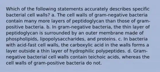 Which of the following statements accurately describes specific bacterial cell walls? a. The cell walls of gram-negative bacteria contain many more layers of peptidoglycan than those of gram-positive bacteria. b. In gram-negative bacteria, the thin layer of peptidoglycan is surrounded by an outer membrane made of phospholipids, lipopolysaccharides, and proteins. c. In bacteria with acid-fast cell walls, the carboxylic acid in the walls forms a layer outside a thin layer of hydrophilic polypeptides. d. Gram-negative bacterial cell walls contain teichoic acids, whereas the cell walls of gram-positive bacteria do not.