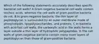 Which of the following statements accurately describes specific bacterial cell walls? A.Gram-negative bacterial cell walls contain teichoic acids, whereas the cell walls of gram-positive bacteria do not. B.In gram-negative bacteria, the thin layer of peptidoglycan is surrounded by an outer membrane made of phospholipids, lipopolysaccharides, and proteins. C.In bacteria with acid-fast cell walls, the carboxylic acid in the walls forms a layer outside a thin layer of hydrophilic polypeptides. D.The cell walls of gram-negative bacteria contain many more layers of peptidoglycan than those of gram-positive bacteria.