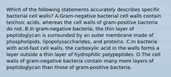 Which of the following statements accurately describes specific bacterial cell walls? A.Gram-negative bacterial cell walls contain teichoic acids, whereas the cell walls of gram-positive bacteria do not. B.In gram-negative bacteria, the thin layer of peptidoglycan is surrounded by an outer membrane made of phospholipids, lipopolysaccharides, and proteins. C.In bacteria with acid-fast cell walls, the carboxylic acid in the walls forms a layer outside a thin layer of hydrophilic polypeptides. D.The cell walls of gram-negative bacteria contain many more layers of peptidoglycan than those of gram-positive bacteria.