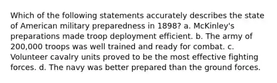 Which of the following statements accurately describes the state of American military preparedness in 1898? a. McKinley's preparations made troop deployment efficient. b. The army of 200,000 troops was well trained and ready for combat. c. Volunteer cavalry units proved to be the most effective fighting forces. d. The navy was better prepared than the ground forces.