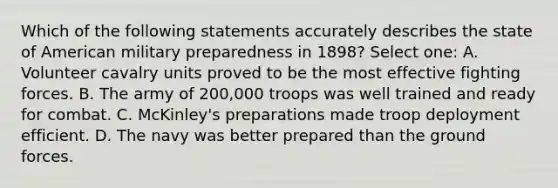 Which of the following statements accurately describes the state of American military preparedness in 1898? Select one: A. Volunteer cavalry units proved to be the most effective fighting forces. B. The army of 200,000 troops was well trained and ready for combat. C. McKinley's preparations made troop deployment efficient. D. The navy was better prepared than the ground forces.