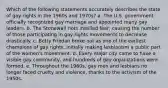 Which of the following statements accurately describes the state of gay rights in the 1960s and 1970s? a. The U.S. government officially recognized gay marriage and appointed many gay leaders. b. The Stonewall riots instilled fear, causing the number of those participating in gay rights movements to decrease drastically. c. Betty Friedan broke out as one of the earliest champions of gay rights, initially making lesbianism a public part of the women's movement. d. Every major city came to have a visible gay community, and hundreds of gay organizations were formed. e. Throughout the 1960s, gay men and lesbians no longer faced cruelty and violence, thanks to the activism of the 1950s.