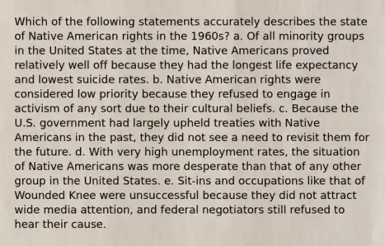 Which of the following statements accurately describes the state of Native American rights in the 1960s? a. Of all minority groups in the United States at the time, Native Americans proved relatively well off because they had the longest life expectancy and lowest suicide rates. b. Native American rights were considered low priority because they refused to engage in activism of any sort due to their cultural beliefs. c. Because the U.S. government had largely upheld treaties with Native Americans in the past, they did not see a need to revisit them for the future. d. With very high unemployment rates, the situation of Native Americans was more desperate than that of any other group in the United States. e. Sit-ins and occupations like that of Wounded Knee were unsuccessful because they did not attract wide media attention, and federal negotiators still refused to hear their cause.