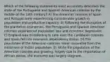 Which of the following statements most accurately describes the state of the Portuguese and Spanish American colonies by the middle of the 18th century? A) The American colonies of Spain and Portugal were experiencing considerable growth in population and productive capacity. B) Following the disruption of the plantation economies, the Portuguese and Spanish American colonies experienced population loss and economic depression. C) England was threatening to take over the Caribbean colonies and Spain fell into economic dependency status. D) The population of the American colonies never recovered from the initial loss of Indian population. E) While the population of the American colonies was growing, largely due to the importation of African slaves, the economy was largely stagnant.