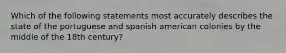 Which of the following statements most accurately describes the state of the portuguese and spanish american colonies by the middle of the 18th century?