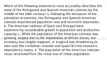 Which of the following statements most accurately describes the state of the Portuguese and Spanish American colonies by the middle of the 18th century? a. Following the disruption of the plantation economies, the Portuguese and Spanish American colonies experienced population loss and economic depression. b. The American colonies of Spain and Portugal were experiencing considerable growth in population and productive capacity. c. While the population of the American colonies was growing, largely due to the importation of African slaves, the economy was largely stagnant. d. England was threatening to take over the Caribbean colonies and Spain fell into economic dependency status. e. The population of the American colonies never recovered from the initial loss of Indian population.