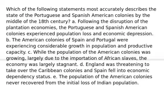 Which of the following statements most accurately describes the state of the Portuguese and Spanish American colonies by the middle of the 18th century? a. Following the disruption of the plantation economies, the Portuguese and Spanish American colonies experienced population loss and economic depression. b. The American colonies of Spain and Portugal were experiencing considerable growth in population and productive capacity. c. While the population of the American colonies was growing, largely due to the importation of African slaves, the economy was largely stagnant. d. England was threatening to take over the Caribbean colonies and Spain fell into economic dependency status. e. The population of the American colonies never recovered from the initial loss of Indian population.