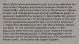 Which of the following statements most accurately describes the state of the Portuguese and Spanish American colonies by the middle of the 18th century? Select one: a. The American colonies of Spain and Portugal were experiencing considerable growth in population and productive capacity. b. Following the disruption of the plantation economies, the Portuguese and Spanish American colonies experienced population loss and economic depression. c. England was threatening to take over the Caribbean colonies and Spain fell into economic dependency status. d. The population of the American colonies never recovered from the initial loss of Indian population. e. While the population of the American colonies was growing, largely due to the importation of African slaves, the economy was largely stagnant.